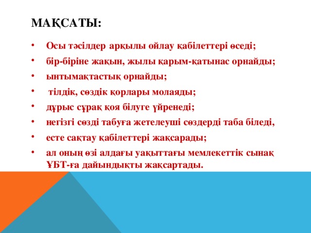 Мақсаты: Осы тәсілдер  арқылы ойлау қабілеттері өседі; бір-біріне жақын, жылы қарым-қатынас орнайды; ынтымақтастық орнайды;  тілдік, сөздік қорлары молаяды; дұрыс сұрақ қоя білуге үйренеді; негізгі сөзді табуға жетелеуші сөздерді таба біледі, есте сақтау қабілеттері жақсарады; ал оның өзі алдағы уақыттағы мемлекеттік сынақ ҰБТ-ға дайындықты жақсартады.