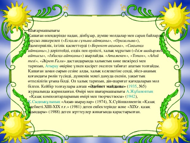 Шығармашылығы Қашаған өлеңдерінде надан, дінбұзар, дүмше молдалар мен сараң байларды аяусыз әшкерелеп ( «Есқали сұпыға айтқаны», «Оразалыға» ), адамгершілік, ізгілік қасиеттерді ( «Берекет ақынға», «Сақыпқа айтқаны», ) дәріптейді, елдік пен ерлікті, халық мұратын ( «Ізім шайырмен айтысы», «Ізбасқа айтқаны» ) жырлайды.  «Атамекен», «Топан», «Адай тегі», «Әзірет Ғали»  дастандарында халықтың көне шежіресі мен тарихын,  Атырау  өңіріне үлкен қасірет әкелген табиғат апатын толғайды. Қашаған заман сырын сезіне алды, халық келешегіне сенді, әйел-ананың қоғамдағы рөлін түсінді, дүниенің мәңгі дамуда екенін, уақыттың өтпелілігін ұғына білді. Ол халық тарихын, дін-шариғат қағидаларын мол білген. Кейбір толғаулары алғаш  «Әдебиет майданы»  ( 1935 , №5) журналында жарияланған. Өмірі мен шығармашылығы  А.Жұбановтың  «Қазақ композитарларының өмірі мен творчествосы» ( 1942 ),  Қ.Сыдиықұлының  «Ақын-жыраулар» (1974), Х.Сүйіншәлиевтің «Қазақ әдебиеті. XIII-XIX ғ.ғ.» (1981) деген еңбектерінде және « XIX ғ. қазақ ақындары» (1988) деген зерттеулер жинағында қарастырылған.