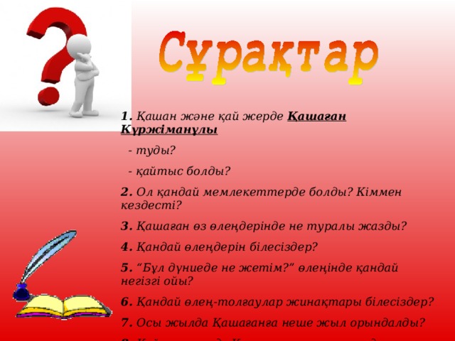 1. Қашан және қай жерде Қашаған Күржіманұлы   - туды?  - қайтыс болды? 2. Ол қандай мемлекеттерде болды? Кіммен кездесті ? 3. Қашаған өз өлеңдерінде не туралы жазды ? 4. Қандай өлеңдерін білесіздер ? 5. “ Бұл дүниеде не жетім ? ”  өлеңінде қандай негізгі ойы ? 6. Қандай өлең-толғаулар жинақтары білесіздер ? 7. Осы жылда Қашағанға неше жыл орындалды ? 8. Қай қаласында Қашағанның намысында ескерткіші орналасқан ?