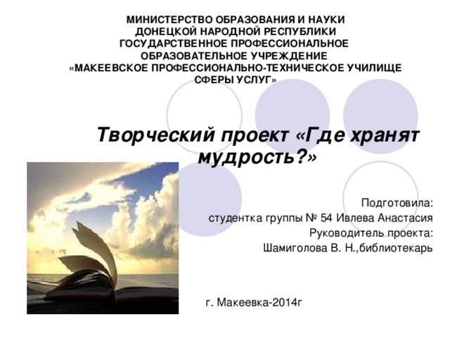 МИНИСТЕРСТВО ОБРАЗОВАНИЯ И НАУКИ  ДОНЕЦКОЙ НАРОДНОЙ РЕСПУБЛИКИ  ГОСУДАРСТВЕННОЕ ПРОФЕССИОНАЛЬНОЕ  ОБРАЗОВАТЕЛЬНОЕ УЧРЕЖДЕНИЕ  «МАКЕЕВСКОЕ ПРОФЕССИОНАЛЬНО-ТЕХНИЧЕСКОЕ УЧИЛИЩЕ СФЕРЫ УСЛУГ» Творческий проект «Где хранят мудрость?»  Подготовила : студентка группы № 54 Ивлева Анастасия Руководитель проекта : Шамиголова В. Н.,библиотекарь г. Макеевка-2014г