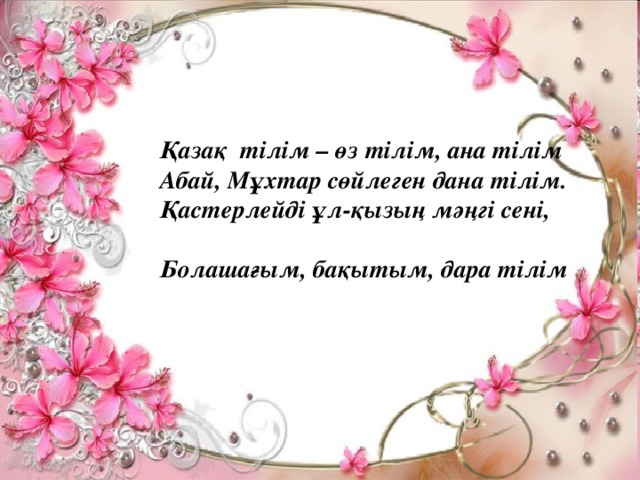 Қазақ тілім – өз тілім, ана тілім  Абай, Мұхтар сөйлеген дана тілім.  Қастерлейді ұл-қызың мәңгі сені,  Болашағым, бақытым, дара тілім !