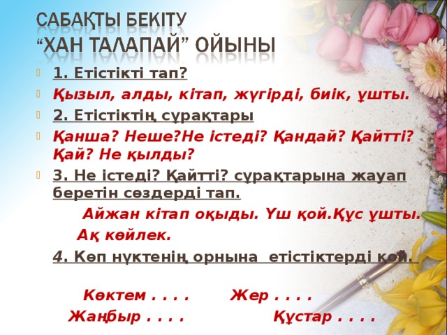 1. Етістікті тап? Қызыл, алды, кітап, жүгірді, биік, ұшты. 2. Етістіктің сұрақтары . Қанша? Неше?Не істеді? Қандай? Қайтті? Қай? Не қылды? 3. Не істеді? Қайтті? сұрақтарына жауап беретін сөздерді тап.  Айжан кітап оқыды. Үш қой.Құс ұшты.  Ақ көйлек.  4 . Көп нүктенің орнына етістіктерді қой. қо