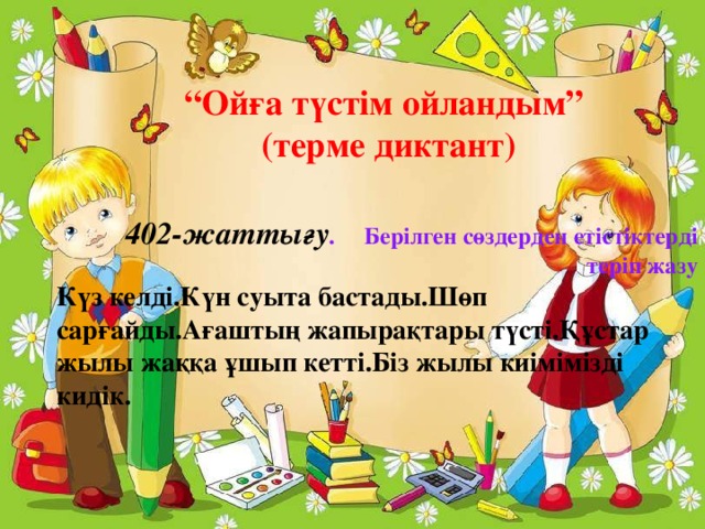 “ Ойға түстім ойландым” (терме диктант)  402-жаттығу . Берілген сөздерден етістіктерді  теріп жазу Күз келді.Күн суыта бастады.Шөп сарғайды.Ағаштың жапырақтары түсті.Құстар жылы жаққа ұшып кетті.Біз жылы киімімізді кидік.