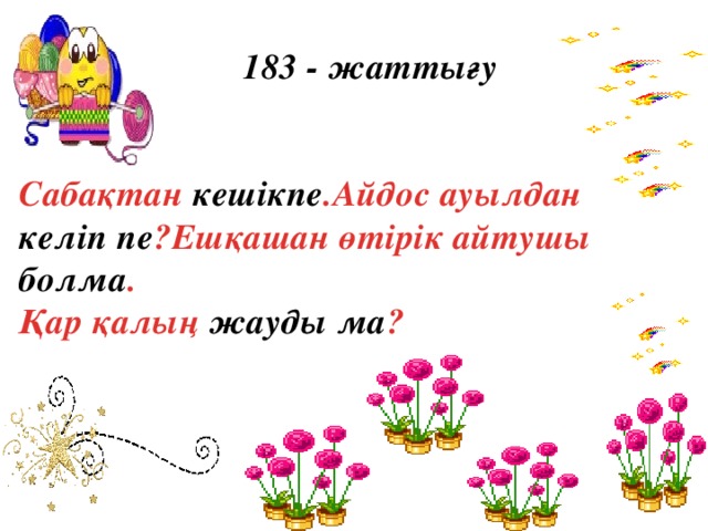 183 - жаттығу   Сабақтан кешікпе .Айдос ауылдан келіп пе ?Ешқашан өтірік айтушы болма .  Қар қалың жауды ма ?  