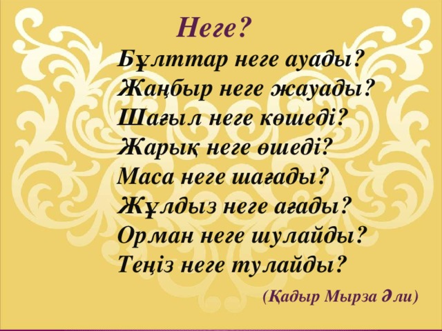 Неге?     Бұлттар неге ауады?  Жаңбыр неге жауады?  Шағыл неге көшеді?  Жарық неге өшеді?  Маса неге шағады?  Жұлдыз неге ағады?  Орман неге шулайды?  Теңіз неге тулайды?   (Қадыр Мырза Әли)