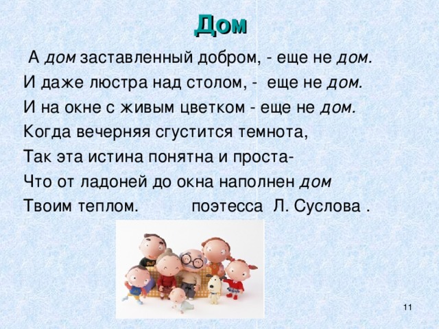 Дом  А дом заставленный добром, - еще не дом. И даже люстра над столом, - еще не дом. И на окне с живым цветком - еще не дом. Когда вечерняя сгустится темнота, Так эта истина понятна и проста- Что от ладоней до окна наполнен дом Твоим теплом. поэтесса Л. Суслова .