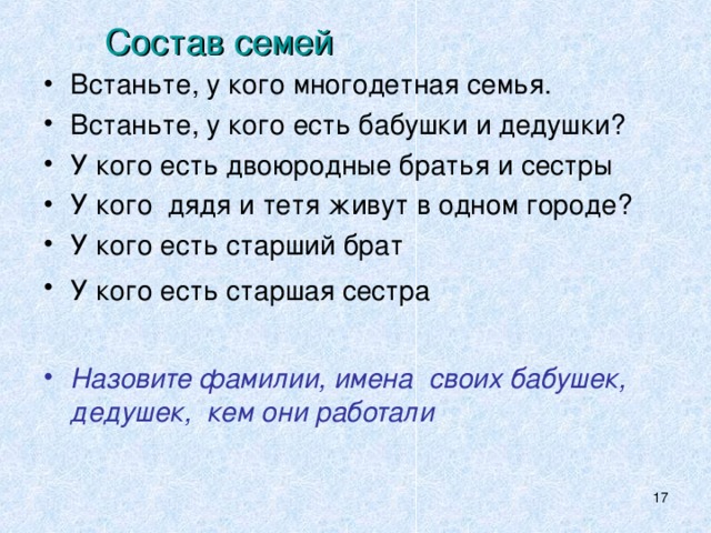 Состав семей Встаньте, у кого многодетная семья. Встаньте, у кого есть бабушки и дедушки? У кого есть двоюродные братья и сестры У кого дядя и тетя живут в одном городе? У кого есть старший брат У кого есть старшая сестра   Назовите фамилии, имена своих бабушек, дедушек, кем они работали