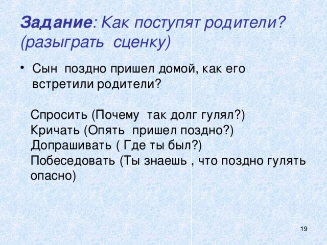 Задание : Как поступят родители?  (разыграть сценку) Сын поздно пришел домой, как его встретили родители?   Спросить (Почему так долг гулял?) Кричать (Опять пришел поздно?) Допрашивать ( Где ты был?) Побеседовать (Ты знаешь , что поздно гулять опасно)