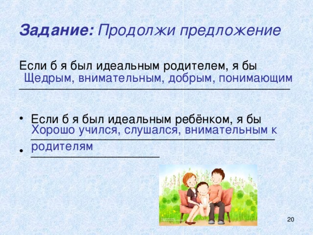 Задание: Продолжи предложение Если б я был идеальным родителем, я бы ________________________________________ Если б я был идеальным ребёнком, я бы ____________________________________ ___________________ Щедрым, внимательным, добрым, понимающим Хорошо учился, слушался, внимательным к родителям