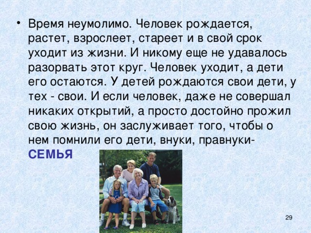 Время неумолимо. Человек рождается, растет, взрослеет, стареет и в свой срок уходит из жизни. И никому еще не удавалось разорвать этот круг. Человек уходит, а дети его остаются. У детей рождаются свои дети, у тех - свои. И если человек, даже не совершал никаких открытий, а просто достойно прожил свою жизнь, он заслуживает того, чтобы о нем помнили его дети, внуки, правнуки- СЕМЬЯ