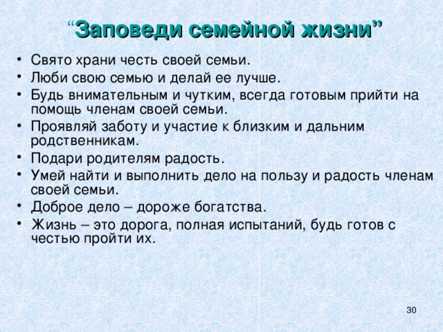 “ Заповеди семейной жизни”   Свято храни честь своей семьи. Люби свою семью и делай ее лучше. Будь внимательным и чутким, всегда готовым прийти на помощь членам своей семьи. Проявляй заботу и участие к близким и дальним родственникам. Подари родителям радость. Умей найти и выполнить дело на пользу и радость членам своей семьи. Доброе дело – дороже богатства. Жизнь – это дорога, полная испытаний, будь готов с честью пройти их.