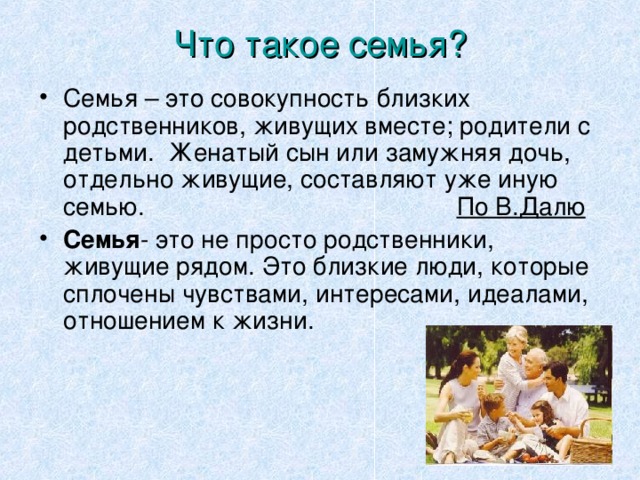 Что такое семья? Семья – это совокупность близких родственников, живущих вместе; родители с детьми. Женатый сын или замужняя дочь, отдельно живущие, составляют уже иную семью.  По В.Далю Семья - это не просто родственники, живущие рядом. Это близкие люди, которые сплочены чувствами, интересами, идеалами, отношением к жизни.