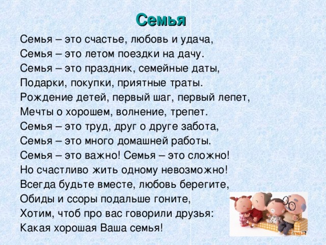 Семья  Семья – это счастье, любовь и удача, Семья – это летом поездки на дачу. Семья – это праздник, семейные даты, Подарки, покупки, приятные траты. Рождение детей, первый шаг, первый лепет, Мечты о хорошем, волнение, трепет. Семья – это труд, друг о друге забота, Семья – это много домашней работы. Семья – это важно! Семья – это сложно! Но счастливо жить одному невозможно! Всегда будьте вместе, любовь берегите, Обиды и ссоры подальше гоните, Хотим, чтоб про вас говорили друзья: Какая хорошая Ваша семья!