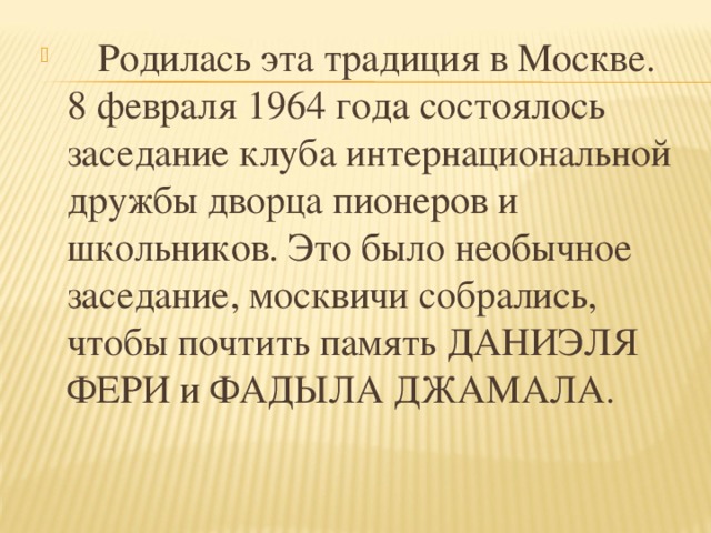 Родилась эта традиция в Москве. 8 февраля 1964 года состоялось заседание клуба интернациональной дружбы дворца пионеров и школьников. Это было необычное заседание, москвичи собрались, чтобы почтить память ДАНИЭЛЯ ФЕРИ и ФАДЫЛА ДЖАМАЛА.