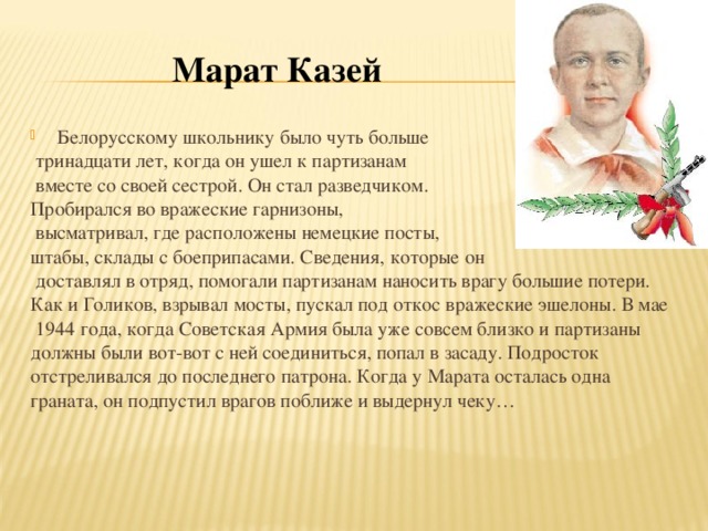 Марат Казей  Белорусскому школьнику было чуть больше  тринадцати лет, когда он   ушел к   партизанам  вместе со   своей сестрой. Он стал разведчиком. Пробирался во   вражеские гарнизоны,  высматривал, где расположены немецкие посты, штабы, склады с   боеприпасами. Сведения, которые он   доставлял в   отряд, помогали партизанам наносить врагу большие потери. Как и   Голиков, взрывал мосты, пускал под откос вражеские эшелоны. В   мае  1944 года, когда Советская Армия была уже совсем близко и   партизаны должны были вот-вот с   ней соединиться, попал в   засаду. Подросток отстреливался до   последнего патрона. Когда у   Марата осталась одна граната, он   подпустил врагов поближе и   выдернул чеку…