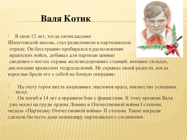 Валя Котик В   свои 12   лет, тогда пятиклассник Шепетовской школы, стал разведчиком в   партизанском  отряде. Он   бесстрашно пробирался в   расположение  вражеских войск, добывал для партизан ценные  сведения о   постах охраны железнодорожных станций, военных складах, дислокации вражеских подразделений. Не   скрывал своей радости, когда взрослые брали его с   собой на   боевую операцию.  На   счету героя шесть взорванных эшелонов врага, множество успешных засад.  Он   погиб в  14 лет в   неравном бою с   фашистами. К   тому времени Валя  уже носил на   груди ордена Ленина и   Отечественной войны I   степени, медаль « Партизану Отечественной войны » II  степени. Такие награды сделали   бы честь даже командиру партизанского соединения.