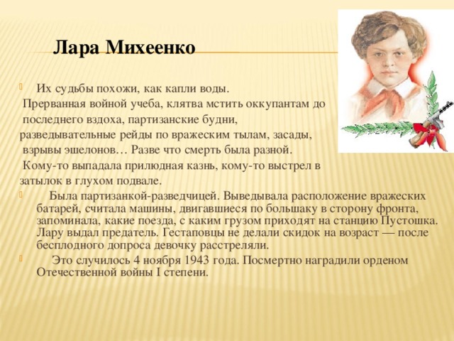 Лара Михеенко Их   судьбы похожи, как капли воды.  Прерванная войной учеба, клятва мстить оккупантам до   последнего вздоха, партизанские будни, разведывательные рейды по   вражеским тылам, засады,  взрывы эшелонов… Разве что смерть была разной.  Кому-то выпадала прилюдная казнь, кому-то выстрел в   затылок в   глухом подвале.