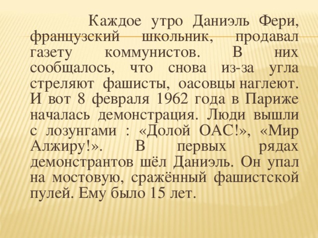 Каждое утро Даниэль Фери, французский школьник, продавал газету коммунистов. В них сообщалось, что снова из-за угла стреляют фашисты, оасовцы наглеют. И вот 8 февраля 1962 года в Париже началась демонстрация. Люди вышли с лозунгами : «Долой ОАС!», «Мир Алжиру!». В первых рядах демонстрантов шёл Даниэль. Он упал на мостовую, сражённый фашистской пулей. Ему было 15 лет.