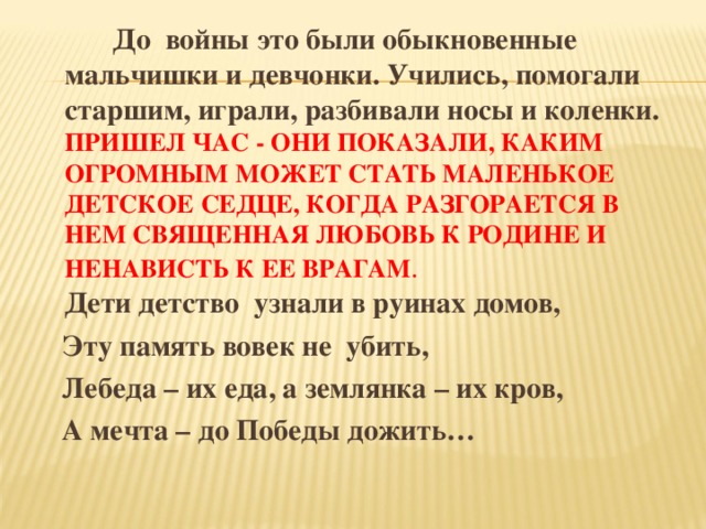 До войны это были обыкновенные мальчишки и девчонки. Учились, помогали старшим, играли, разбивали носы и коленки. ПРИШЕЛ ЧАС - ОНИ ПОКАЗАЛИ, КАКИМ ОГРОМНЫМ МОЖЕТ СТАТЬ МАЛЕНЬКОЕ ДЕТСКОЕ СЕДЦЕ, КОГДА РАЗГОРАЕТСЯ В НЕМ СВЯЩЕННАЯ ЛЮБОВЬ К РОДИНЕ И НЕНАВИСТЬ К ЕЕ ВРАГАМ .  Дети детство узнали в руинах домов,  Эту память вовек не убить,  Лебеда – их еда, а землянка – их кров,  А мечта – до Победы дожить…