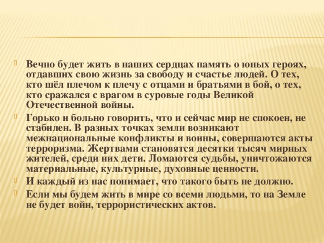 Вечно будет жить в наших сердцах память о юных героях, отдавших свою жизнь за свободу и счастье людей. О тех, кто шёл плечом к плечу с отцами и братьями в бой, о тех, кто сражался с врагом в суровые годы Великой Отечественной войны. Горько и больно говорить, что и сейчас мир не спокоен, не стабилен. В разных точках земли возникают межнациональные конфликты и воины, совершаются акты терроризма. Жертвами становятся десятки тысяч мирных жителей, среди них дети. Ломаются судьбы, уничтожаются материальные, культурные, духовные ценности. И каждый из нас понимает, что такого быть не должно. Если мы будем жить в мире со всеми людьми, то на Земле не будет войн, террористических актов.