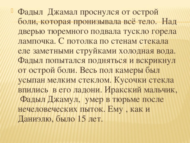 Фадыл Джамал проснулся от острой боли, которая пронизывала всё тело. Над дверью тюремного подвала тускло горела лампочка. С потолка по стенам стекала еле заметными струйками холодная вода. Фадыл попытался подняться и вскрикнул от острой боли. Весь пол камеры был усыпан мелким стеклом. Кусочки стекла впились в его ладони. Иракский мальчик, Фадыл Джамул, умер в тюрьме после нечеловеческих пыток. Ему , как и Даниэлю, было 15 лет.