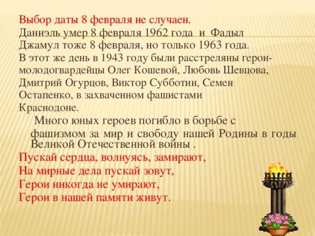 Выбор даты 8 февраля не случаен. Даниэль умер 8 февраля 1962 года и Фадыл Джамул тоже 8 февраля, но только 1963 года . В этот же день в 1943 году были расстреляны герои- молодогвардейцы Олег Кошевой, Любовь Шевцова, Дмитрий Огурцов, Виктор Субботин, Семен Остапенко, в захваченном фашистами Краснодоне.  Много юных героев погибло в борьбе с  фашизмом за мир и свободу нашей Родины в годы Великой Отечественной войны . Пускай сердца, волнуясь, замирают, На мирные дела пускай зовут, Герои никогда не умирают, Герои в нашей памяти живут.