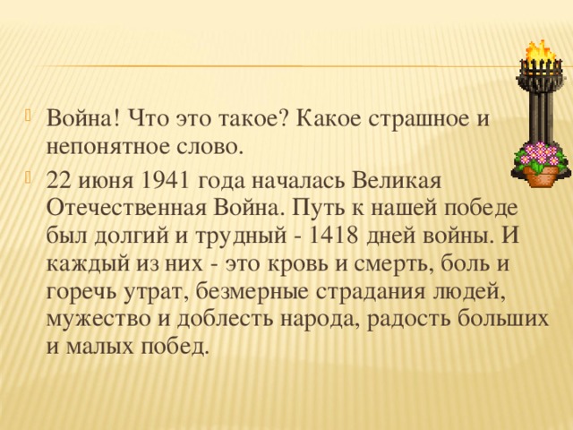 Война! Что это такое? Какое страшное и непонятное слово. 22 июня 1941 года началась Великая Отечественная Война. Путь к нашей победе был долгий и трудный - 1418 дней войны. И каждый из них - это кровь и смерть, боль и горечь утрат, безмерные страдания людей, мужество и доблесть народа, радость больших и малых побед.