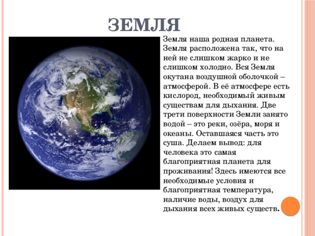 Земля Земля наша родная планета. Земля расположена так, что на ней не слишком жарко и не слишком холодно. Вся Земля окутана воздушной оболочкой – атмосферой. В её атмосфере есть кислород, необходимый живым существам для дыхания. Две трети поверхности Земли занято водой – это реки, озёра, моря и океаны. Оставшаяся часть это суша. Делаем вывод: для человека это самая благоприятная планета для проживания! Здесь имеются все необходимые условия и благоприятная температура, наличие воды, воздух для дыхания всех живых существ .