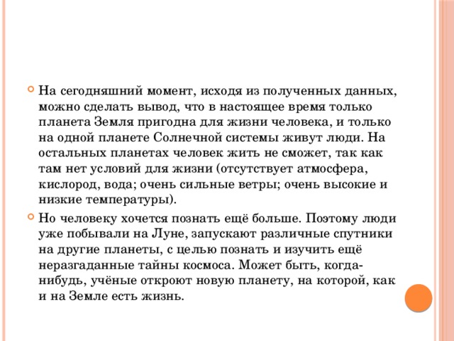 На сегодняшний момент, исходя из полученных данных, можно сделать вывод, что в настоящее время только планета Земля пригодна для жизни человека, и только на одной планете Солнечной системы живут люди. На остальных планетах человек жить не сможет, так как там нет условий для жизни (отсутствует атмосфера, кислород, вода; очень сильные ветры; очень высокие и низкие температуры). Но человеку хочется познать ещё больше. Поэтому люди уже побывали на Луне, запускают различные спутники на другие планеты, с целью познать и изучить ещё неразгаданные тайны космоса. Может быть, когда-нибудь, учёные откроют новую планету, на которой, как и на Земле есть жизнь.