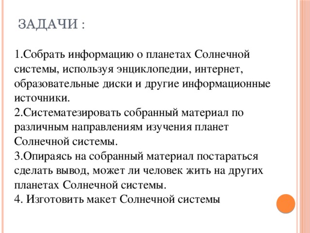 Задачи :   1.Собрать информацию о планетах Солнечной системы, используя энциклопедии, интернет, образовательные диски и другие информационные источники. 2.Систематезировать собранный материал по различным направлениям изучения планет Солнечной системы. 3.Опираясь на собранный материал постараться сделать вывод, может ли человек жить на других планетах Солнечной системы. 4. Изготовить макет Солнечной системы