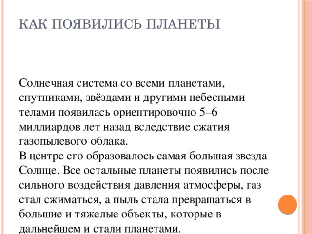 Как появились планеты   Солнечная система со всеми планетами, спутниками, звёздами и другими небесными телами появилась ориентировочно 5–6 миллиардов лет назад вследствие сжатия газопылевого облака. В центре его образовалось самая большая звезда Солнце. Все остальные планеты появились после сильного воздействия давления атмосферы, газ стал сжиматься, а пыль стала превращаться в большие и тяжелые объекты, которые в дальнейшем и стали планетами.