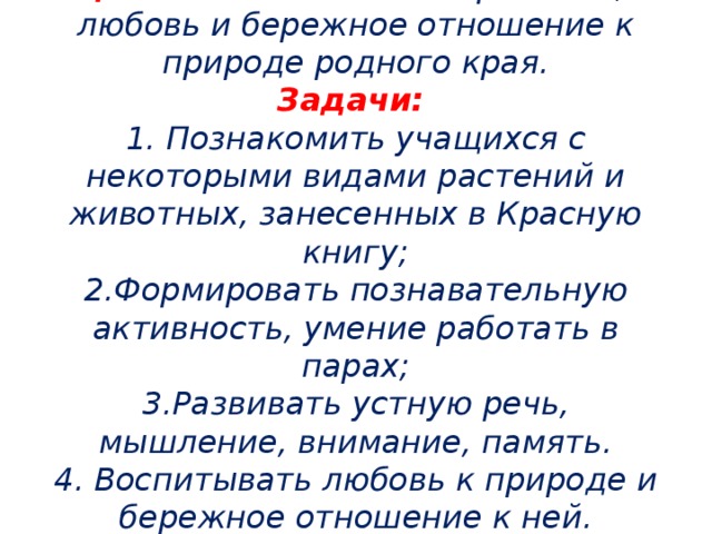 Цель: воспитывать патриотизм,  любовь и бережное отношение к природе родного края.  Задачи:   1. Познакомить учащихся с некоторыми видами растений и животных, занесенных в Красную книгу;  2.Формировать познавательную активность, умение работать в парах;  3.Развивать устную речь, мышление, внимание, память.  4. Воспитывать любовь к природе и бережное отношение к ней.