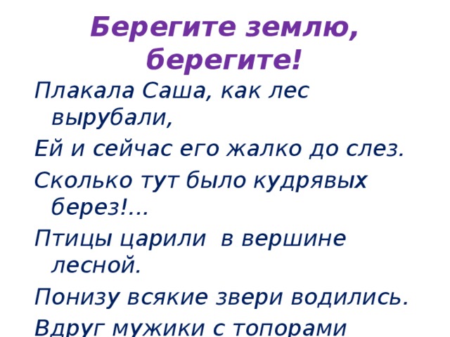 Берегите землю, берегите! Плакала Саша, как лес вырубали, Ей и сейчас его жалко до слез. Сколько тут было кудрявых берез!... Птицы царили в вершине лесной. Понизу всякие звери водились. Вдруг мужики с топорами явились… Лес зазвенел, застонал, затрещал. Заяц послушал – и убежал.