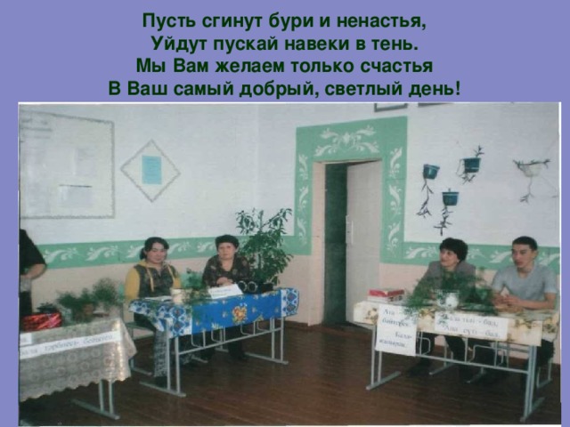 Пусть сгинут бури и ненастья,  Уйдут пускай навеки в тень.  Мы Вам желаем только счастья  В Ваш самый добрый, светлый день!