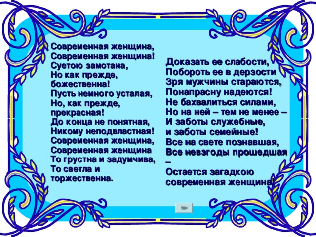 Современная женщина,  Современная женщина!  Суетою замотана,  Но как прежде, божественна!  Пусть немного усталая,  Но, как прежде, прекрасная!  До конца не понятная,  Никому неподвластная!  Современная женщина,  Современная женщина  То грустна и задумчива,  То светла и торжественна.    Доказать ее слабости,  Побороть ее в дерзости  Зря мужчины стараются,  Понапрасну надеются!  Не бахвалиться силами,  Но на ней – тем не менее –  И заботы служебные,  и заботы семейные!  Все на свете познавшая,  Все невзгоды прошедшая –  Остается загадкою  современная женщина!