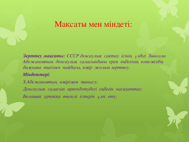 Мақсаты мен міндеті: Зерттеу мақсаты: СССР денсаулық сақтау ісінің үздігі Зинолла Абежановтың денсаулық саласындағы ерен еңбегінің өлкеміздің дамуына тигізген пайдасы, өмір жолын зерттеу. Міндеттері: З.Абежановтың өмірімен танысу; Денсаулық саласын өркендетудегі еңбегін насихаттау; Болашақ ұрпаққа өнегелі істерін үлгі ету;