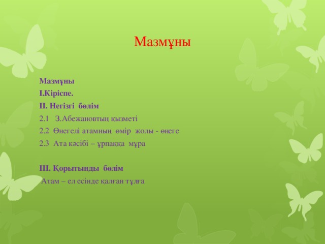 Мазмұны Мазмұны I.Кіріспе. II. Негізгі бөлім 2.1 З.Абежановтың қызметі 2.2 Өнегелі атамның өмір жолы - өнеге 2.3 Ата кәсібі – ұрпаққа мұра   III. Қорытынды бөлім  Атам – ел есінде қалған тұлға