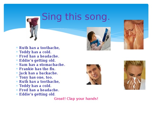 Sing this song. Ruth has a toothache, Teddy has a cold. Fred has a headache. Eddie’s getting old. Sam has a stomachache. Frankie has the flu. Jack has a backache. Tony has one, too. Ruth has a toothache, Teddy has a cold. Fred has a headache. Eddie’s getting old . Great! Clap your hands!