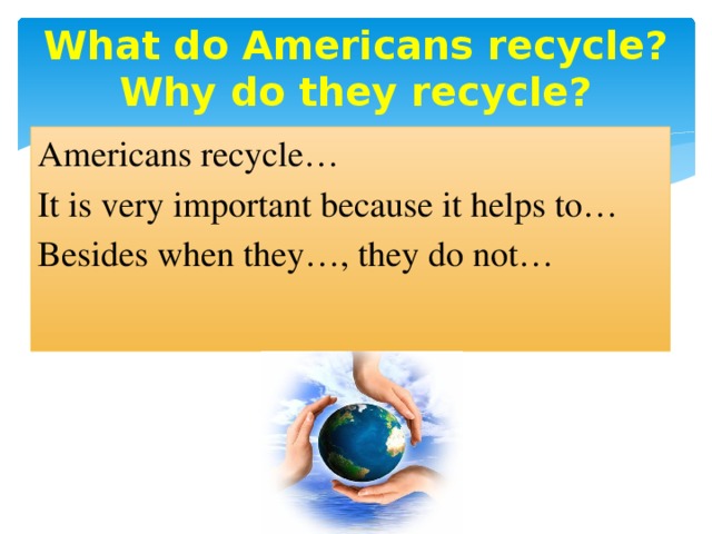 What do Americans recycle?  Why do they recycle?   Americans recycle… It is very important because it helps to… Besides when they…, they do not…