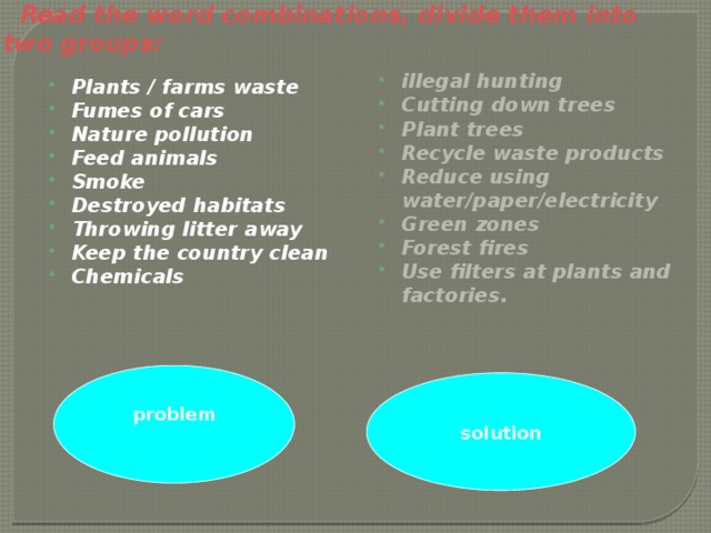 Read the word combinations, divide them into two groups:   illegal hunting Cutting down trees Plant trees Recycle waste products Reduce using water/paper/electricity Green zones Forest fires Use filters at plants and factories.   Plants / farms waste Fumes of cars Nature pollution Feed animals Smoke Destroyed habitats Throwing litter away Keep the country clean Chemicals   problem solution