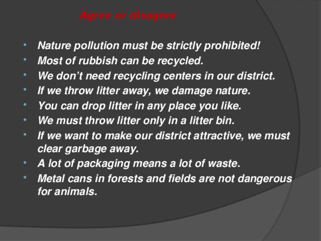 Agree or disagree Nature pollution must be strictly prohibited! Most of rubbish can be recycled. We don’t need recycling centers in our district. If we throw litter away, we damage nature. You can drop litter in any place you like. We must throw litter only in a litter bin. If we want to make our district attractive, we must clear garbage away. A lot of packaging means a lot of waste. Metal cans in forests and fields are not dangerous for animals.