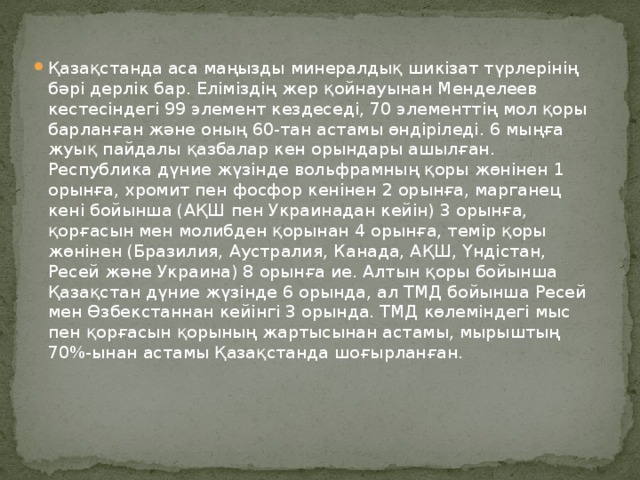 Қазақстанда аса маңызды минералдық шикізат түрлерінің бәрі дерлік бар. Еліміздің жер қойнауынан Менделеев кестесіндегі 99 элемент кездеседі, 70 элементтің мол қоры барланған және оның 60-тан астамы өндіріледі. 6 мыңға жуық пайдалы қазбалар кен орындары ашылған. Республика дүние жүзінде вольфрамның қоры жөнінен 1 орынға, хромит пен фосфор кенінен 2 орынға, марганец кені бойынша (АҚШ пен Украинадан кейін) 3 орынға, қорғасын мен молибден қорынан 4 орынға, темір қоры жөнінен (Бразилия, Аустралия, Канада, АҚШ, Үндістан, Ресей және Украина) 8 орынға ие. Алтын қоры бойынша Қазақстан дүние жүзінде 6 орында, ал ТМД бойынша Ресей мен Өзбекстаннан кейінгі 3 орында. ТМД көлеміндегі мыс пен қорғасын қорының жартысынан астамы, мырыштың 70%-ынан астамы Қазақстанда шоғырланған.