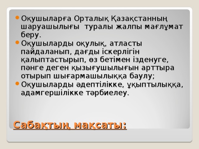 Оқушыларға Орталық Қазақстанның шаруашылығы туралы жалпы мағлұмат беру. Оқушыларды оқулық, атласты пайдаланып, дағды іскерлігін қалыптастырып, өз бетімен ізденуге, пәнге деген қызығушылығын арттыра отырып шығармашылыққа баулу; Оқушыларды әдептілікке, ұқыптылыққа, адамгершілікке тәрбиелеу. Сабақтың мақсаты: