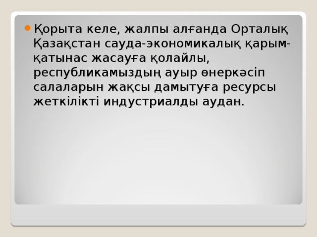 Қорыта келе, жалпы алғанда Орталық Қазақстан сауда-экономикалық қарым-қатынас жасауға қолайлы, республикамыздың ауыр өнеркәсіп салаларын жақсы дамытуға ресурсы жеткілікті индустриалды аудан.