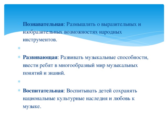 Познавательная : Размышлять о выразительных и изобразительных возможностях народных инструментов.   Развивающая : Развивать музыкальные способности, ввести ребят в многообразный мир музыкальных понятий и знаний.   Воспитательная : Воспитывать детей сохранять национальные культурные наследия и любовь к музыке.