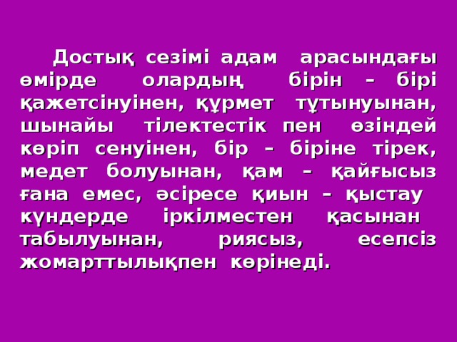 Достық сезімі адам арасындағы өмірде олардың бірін – бірі қажетсінуінен, құрмет тұтынуынан, шынайы тілектестік пен өзіндей көріп сенуінен, бір – біріне тірек, медет болуынан, қам – қайғысыз ғана емес, әсіресе қиын – қыстау күндерде іркілместен қасынан табылуынан, риясыз, есепсіз жомарттылықпен көрінеді.