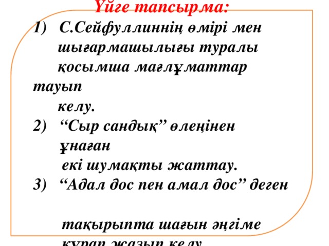 Үйге тапсырма: 1) С.Сейфуллиннің өмірі мен  шығармашылығы туралы  қосымша мағлұматтар тауып  келу. “ Сыр сандық” өлеңінен ұнаған  екі шумақты жаттау. 3) “Адал дос пен амал дос” деген  тақырыпта шағын әңгіме  құрап жазып келу