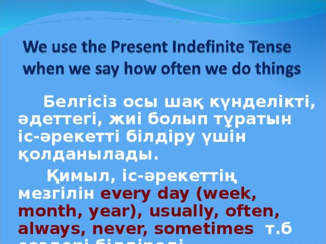 Белгісіз осы шақ күнделікті, әдеттегі, жиі болып тұратын іс-әрекетті білдіру үшін қолданылады.  Қимыл, іс-әрекеттің мезгілін every day (week, month, year), usually, often, always , never, sometimes   т.б сөздері білдіреді.