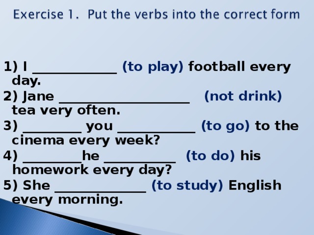 1) I _____________ (to play) football every day. 2) Jane ____________________ (not drink) tea very often. 3) _________ you ____________ (to go) to the cinema every week? 4) _________he ___________ (to do) his homework every day? 5) She ______________ (to study) English every morning.