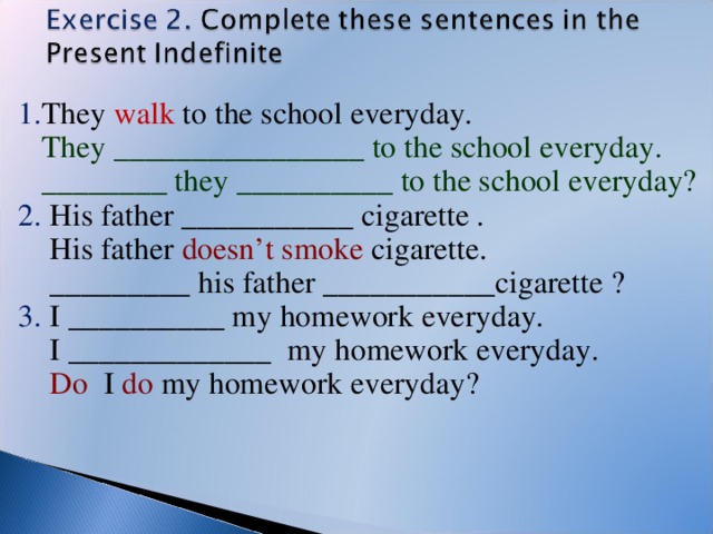 1. They walk to the school everyday.  They ________________ to the school everyday.  ________ they __________ to the school everyday? 2. His father ___________ cigarette .  His father doesn’t smoke cigarette.  _________ his father ___________cigarette ? 3. I __________ my homework everyday.  I _____________ my homework everyday.  Do I do my homework everyday?